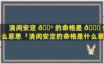 清闲安定 💮 的命格是 🐞 什么意思「清闲安定的命格是什么意思啊」